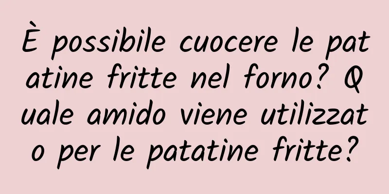 È possibile cuocere le patatine fritte nel forno? Quale amido viene utilizzato per le patatine fritte?