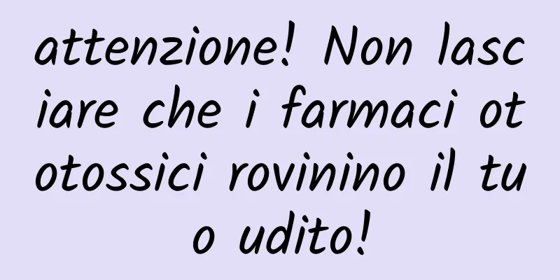 attenzione! Non lasciare che i farmaci ototossici rovinino il tuo udito!