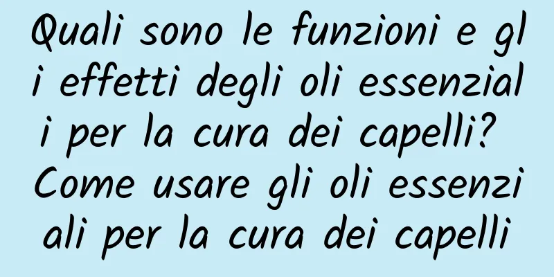 Quali sono le funzioni e gli effetti degli oli essenziali per la cura dei capelli? Come usare gli oli essenziali per la cura dei capelli