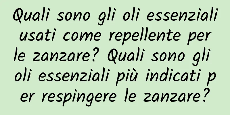 Quali sono gli oli essenziali usati come repellente per le zanzare? Quali sono gli oli essenziali più indicati per respingere le zanzare?