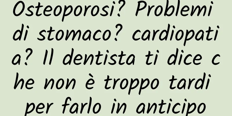Osteoporosi? Problemi di stomaco? cardiopatia? Il dentista ti dice che non è troppo tardi per farlo in anticipo