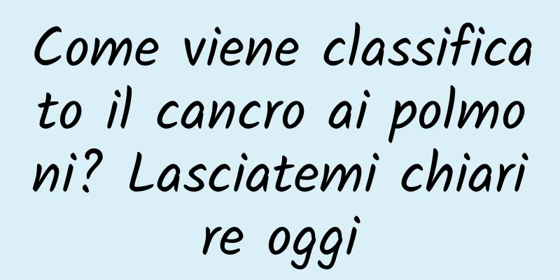 Come viene classificato il cancro ai polmoni? Lasciatemi chiarire oggi