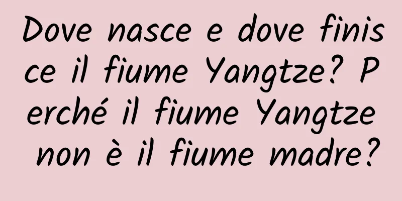 Dove nasce e dove finisce il fiume Yangtze? Perché il fiume Yangtze non è il fiume madre?