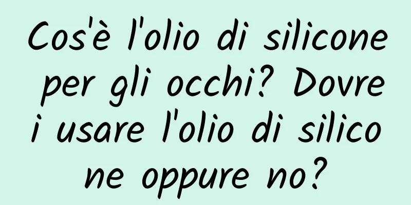 Cos'è l'olio di silicone per gli occhi? Dovrei usare l'olio di silicone oppure no?