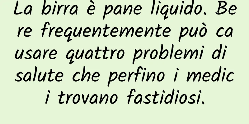 La birra è pane liquido. Bere frequentemente può causare quattro problemi di salute che perfino i medici trovano fastidiosi.