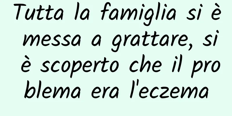 Tutta la famiglia si è messa a grattare, si è scoperto che il problema era l'eczema