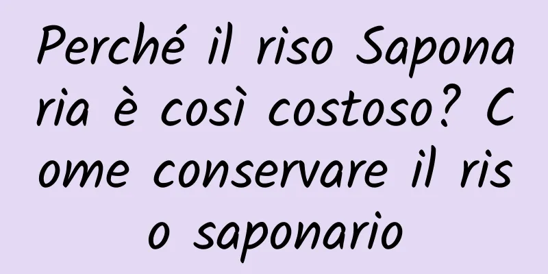 Perché il riso Saponaria è così costoso? Come conservare il riso saponario