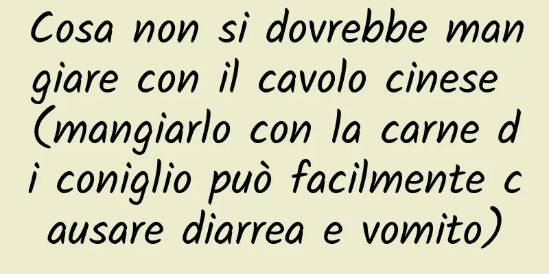 Cosa non si dovrebbe mangiare con il cavolo cinese (mangiarlo con la carne di coniglio può facilmente causare diarrea e vomito)
