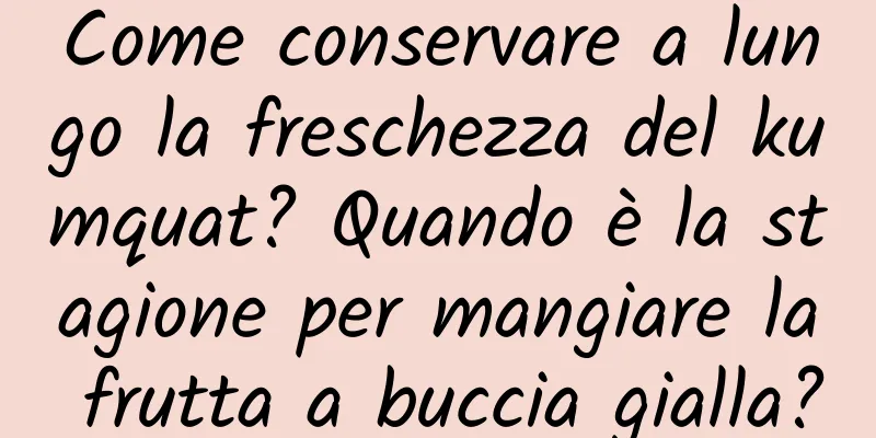 Come conservare a lungo la freschezza del kumquat? Quando è la stagione per mangiare la frutta a buccia gialla?
