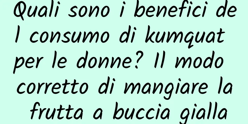 Quali sono i benefici del consumo di kumquat per le donne? Il modo corretto di mangiare la frutta a buccia gialla