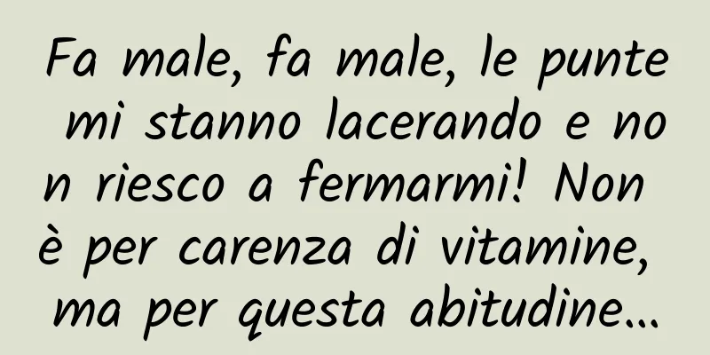 Fa male, fa male, le punte mi stanno lacerando e non riesco a fermarmi! Non è per carenza di vitamine, ma per questa abitudine…