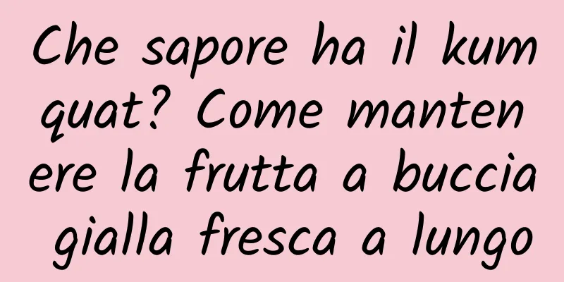 Che sapore ha il kumquat? Come mantenere la frutta a buccia gialla fresca a lungo