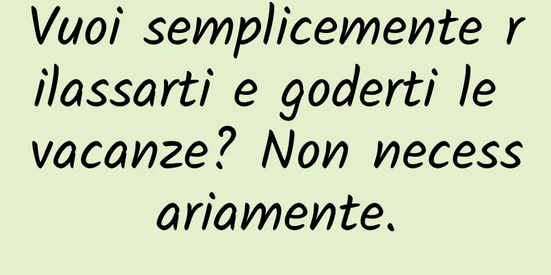 Vuoi semplicemente rilassarti e goderti le vacanze? Non necessariamente.
