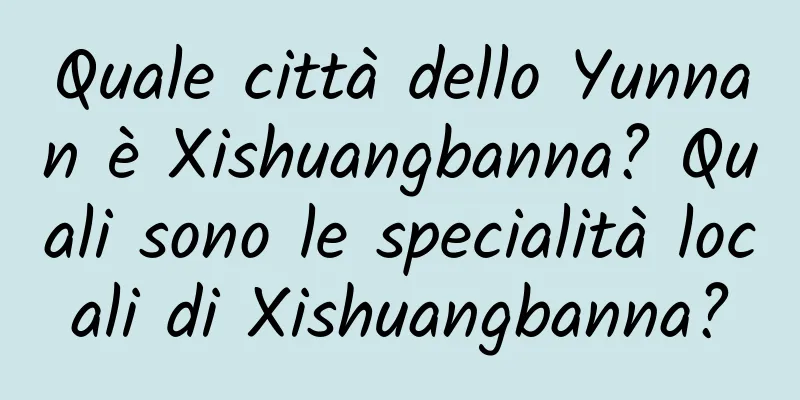 Quale città dello Yunnan è Xishuangbanna? Quali sono le specialità locali di Xishuangbanna?