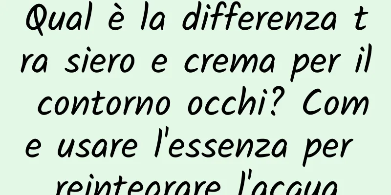 Qual è la differenza tra siero e crema per il contorno occhi? Come usare l'essenza per reintegrare l'acqua