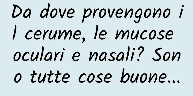 Da dove provengono il cerume, le mucose oculari e nasali? Sono tutte cose buone...