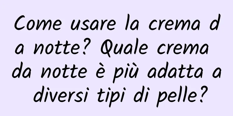 Come usare la crema da notte? Quale crema da notte è più adatta a diversi tipi di pelle?