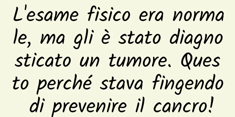 L'esame fisico era normale, ma gli è stato diagnosticato un tumore. Questo perché stava fingendo di prevenire il cancro!