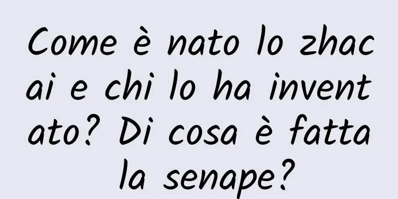 Come è nato lo zhacai e chi lo ha inventato? Di cosa è fatta la senape?