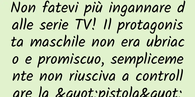 Non fatevi più ingannare dalle serie TV! Il protagonista maschile non era ubriaco e promiscuo, semplicemente non riusciva a controllare la "pistola"