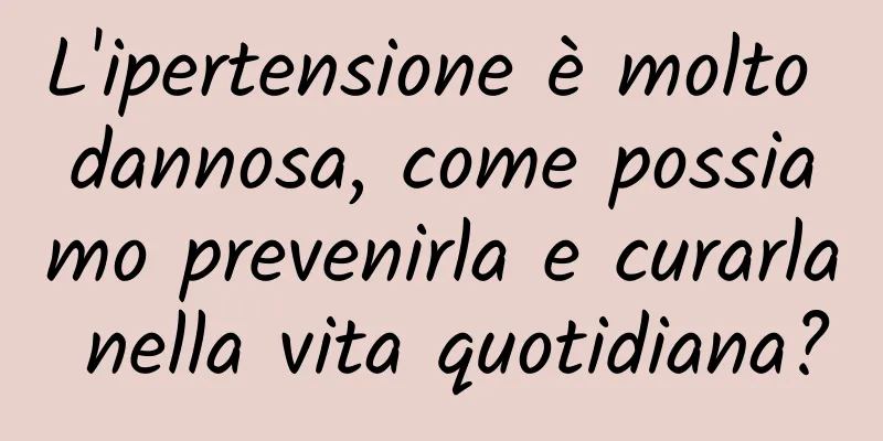 L'ipertensione è molto dannosa, come possiamo prevenirla e curarla nella vita quotidiana?