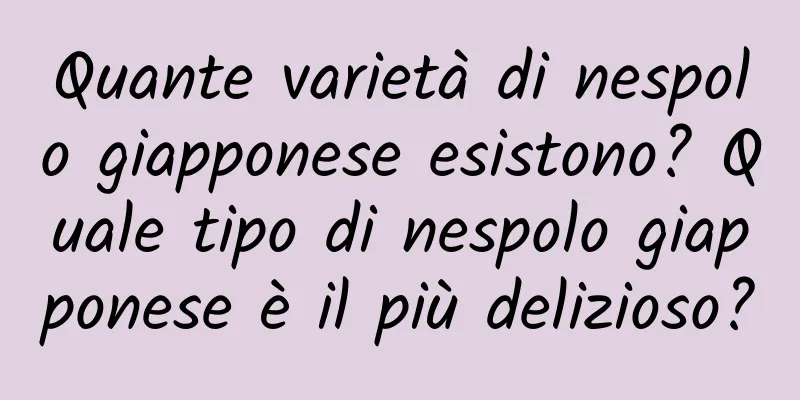 Quante varietà di nespolo giapponese esistono? Quale tipo di nespolo giapponese è il più delizioso?
