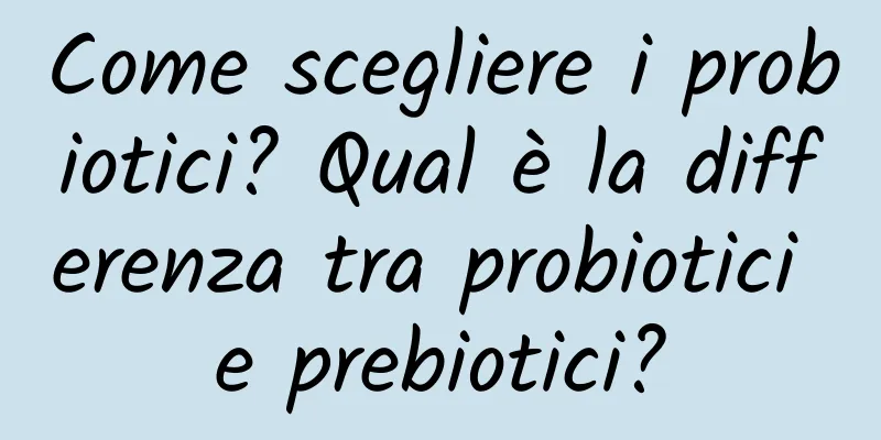 Come scegliere i probiotici? Qual è la differenza tra probiotici e prebiotici?