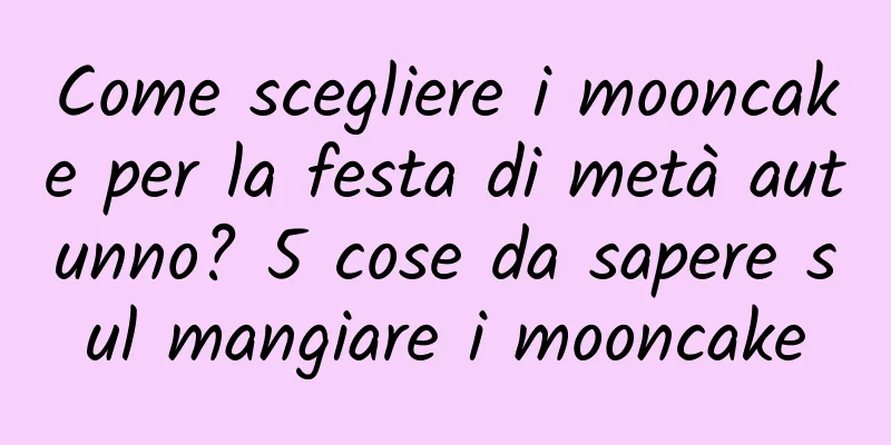 Come scegliere i mooncake per la festa di metà autunno? 5 cose da sapere sul mangiare i mooncake