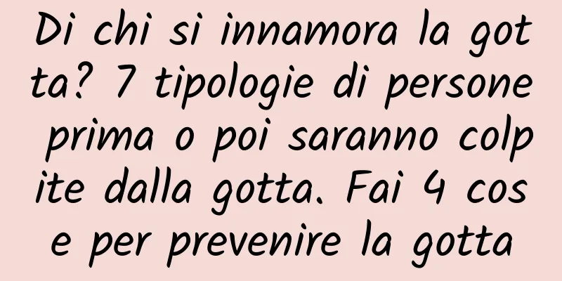 Di chi si innamora la gotta? 7 tipologie di persone prima o poi saranno colpite dalla gotta. Fai 4 cose per prevenire la gotta