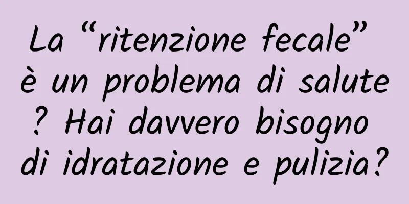 La “ritenzione fecale” è un problema di salute? Hai davvero bisogno di idratazione e pulizia?