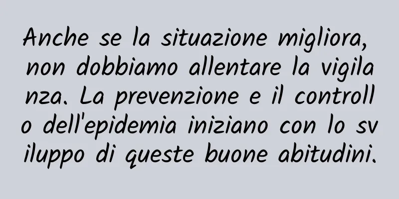 Anche se la situazione migliora, non dobbiamo allentare la vigilanza. La prevenzione e il controllo dell'epidemia iniziano con lo sviluppo di queste buone abitudini.