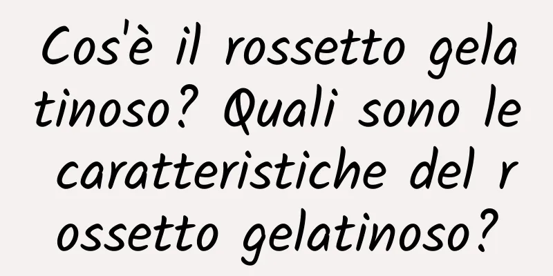 Cos'è il rossetto gelatinoso? Quali sono le caratteristiche del rossetto gelatinoso?
