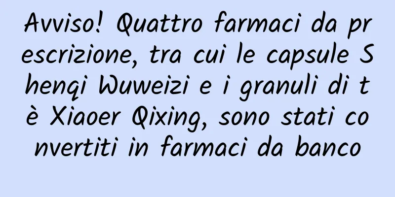 Avviso! Quattro farmaci da prescrizione, tra cui le capsule Shenqi Wuweizi e i granuli di tè Xiaoer Qixing, sono stati convertiti in farmaci da banco