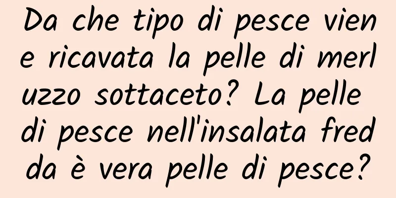Da che tipo di pesce viene ricavata la pelle di merluzzo sottaceto? La pelle di pesce nell'insalata fredda è vera pelle di pesce?