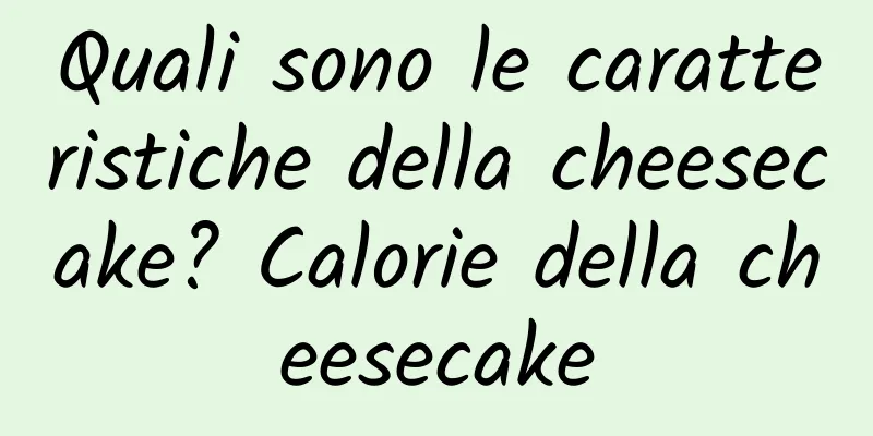 Quali sono le caratteristiche della cheesecake? Calorie della cheesecake
