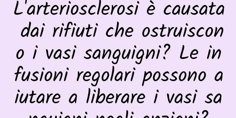 L'arteriosclerosi è causata dai rifiuti che ostruiscono i vasi sanguigni? Le infusioni regolari possono aiutare a liberare i vasi sanguigni negli anziani?