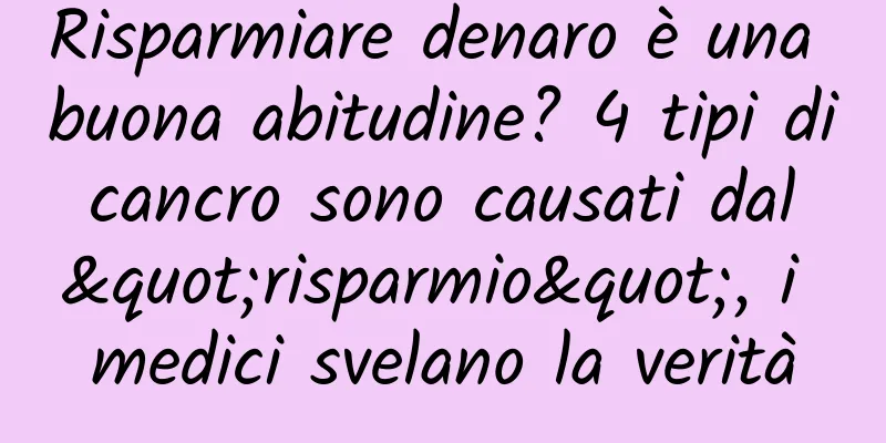Risparmiare denaro è una buona abitudine? 4 tipi di cancro sono causati dal "risparmio", i medici svelano la verità