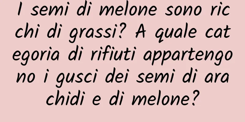 I semi di melone sono ricchi di grassi? A quale categoria di rifiuti appartengono i gusci dei semi di arachidi e di melone?