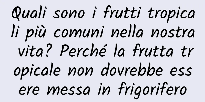 Quali sono i frutti tropicali più comuni nella nostra vita? Perché la frutta tropicale non dovrebbe essere messa in frigorifero