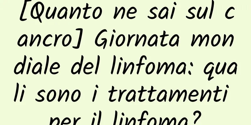 [Quanto ne sai sul cancro] Giornata mondiale del linfoma: quali sono i trattamenti per il linfoma?