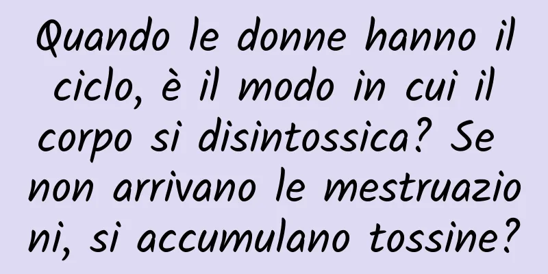 Quando le donne hanno il ciclo, è il modo in cui il corpo si disintossica? Se non arrivano le mestruazioni, si accumulano tossine?