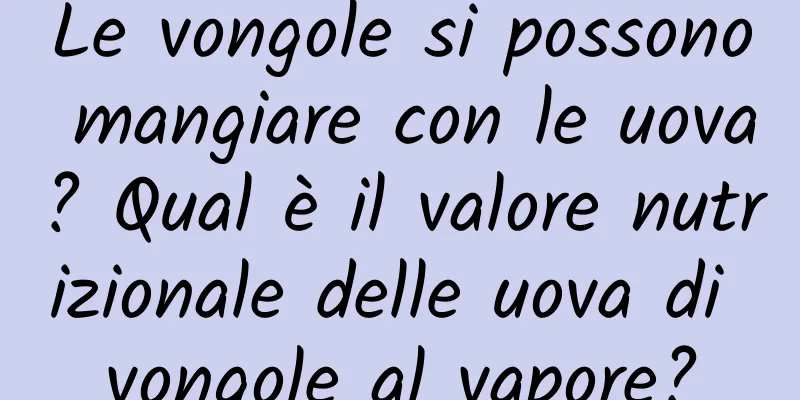 Le vongole si possono mangiare con le uova? Qual è il valore nutrizionale delle uova di vongole al vapore?