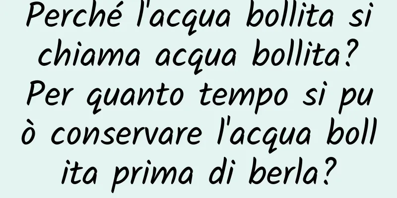 Perché l'acqua bollita si chiama acqua bollita? Per quanto tempo si può conservare l'acqua bollita prima di berla?
