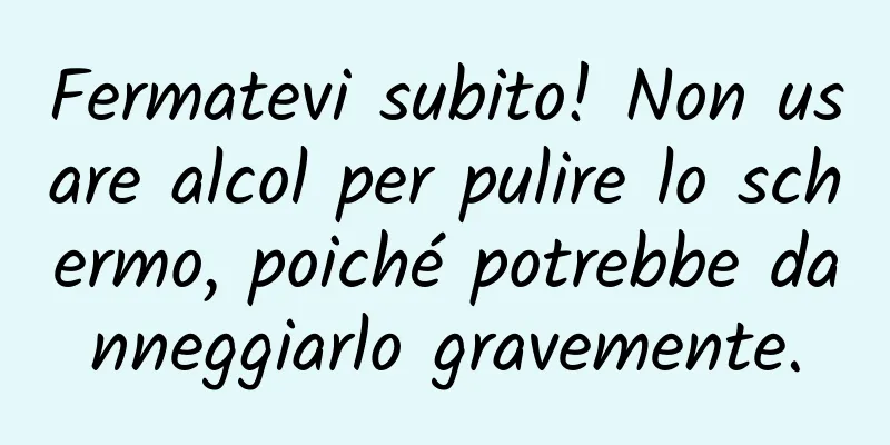 Fermatevi subito! Non usare alcol per pulire lo schermo, poiché potrebbe danneggiarlo gravemente.