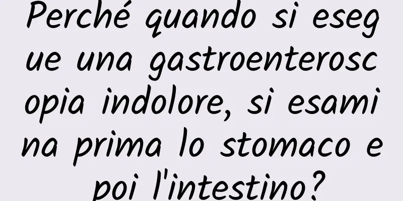 Perché quando si esegue una gastroenteroscopia indolore, si esamina prima lo stomaco e poi l'intestino?