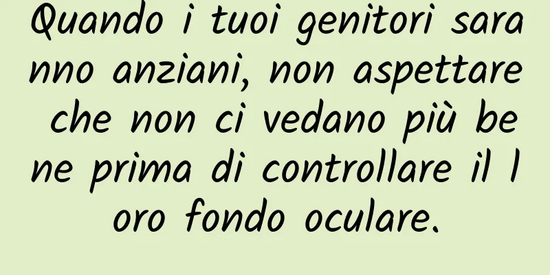 Quando i tuoi genitori saranno anziani, non aspettare che non ci vedano più bene prima di controllare il loro fondo oculare.
