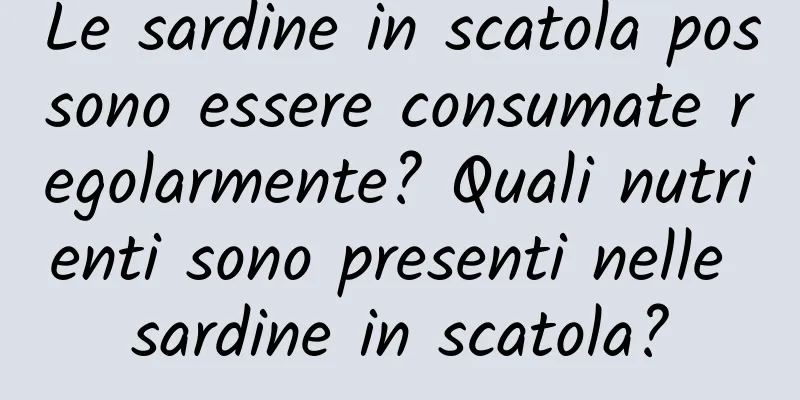 Le sardine in scatola possono essere consumate regolarmente? Quali nutrienti sono presenti nelle sardine in scatola?