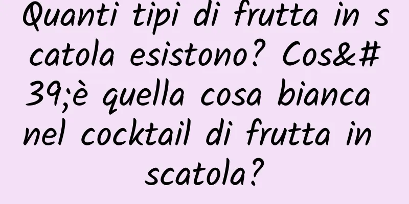 Quanti tipi di frutta in scatola esistono? Cos'è quella cosa bianca nel cocktail di frutta in scatola?