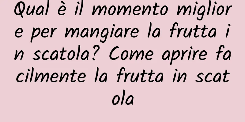 Qual è il momento migliore per mangiare la frutta in scatola? Come aprire facilmente la frutta in scatola