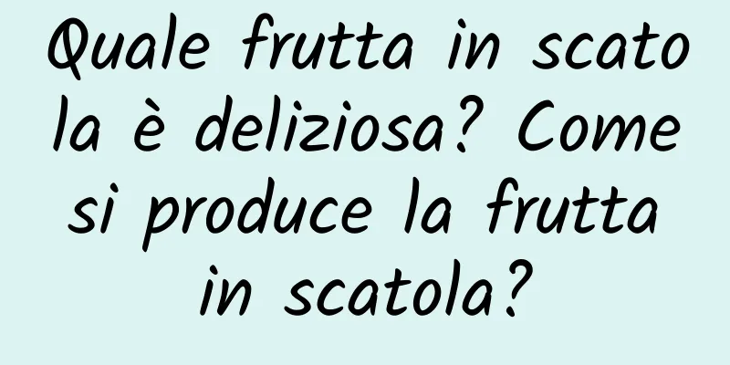 Quale frutta in scatola è deliziosa? Come si produce la frutta in scatola?